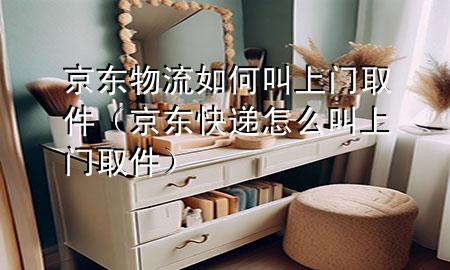 京东物流如何叫上门取件(京东快递怎么叫上门取件)