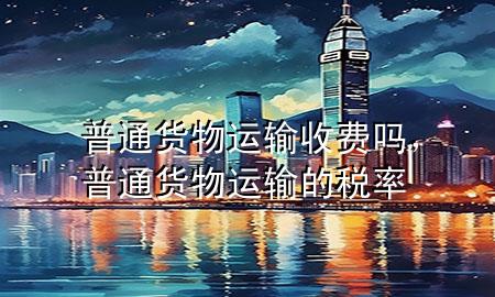 普通货物运输收费吗,普通货物运输的税率