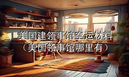 美国建领事馆空运材料(美国领事馆哪里有)