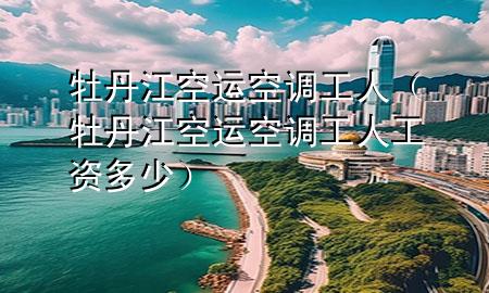 牡丹江空运空调工人（牡丹江空运空调工人工资多少）