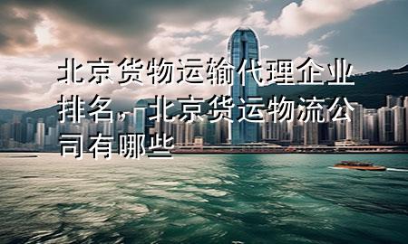 北京货物运输代理企业排名,北京货运物流公司有哪些