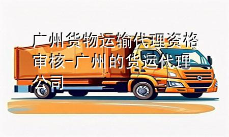 广州货物运输代理资格审核-广州的货运代理公司