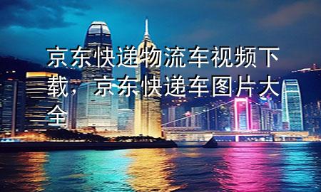 京东快递物流车视频下载,京东快递车图片大全