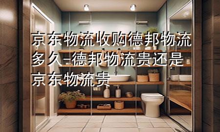京东物流收购德邦物流多久-德邦物流贵还是京东物流贵