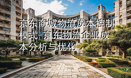 京东商城物流成本控制模式-京东物流企业成本分析与优化