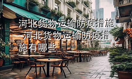 河北货物运输防疫措施-河北货物运输防疫措施有哪些
