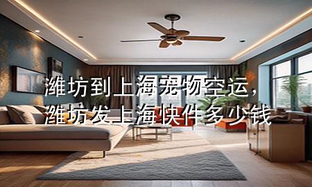 潍坊到上海宠物空运，潍坊发上海快件多少钱