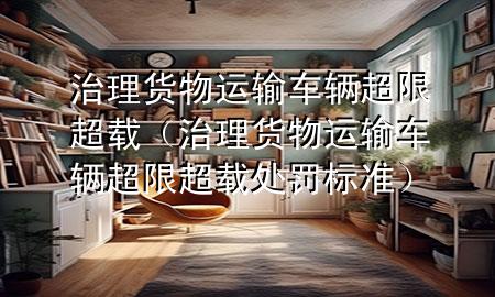 治理货物运输车辆超限超载(治理货物运输车辆超限超载处罚标准)