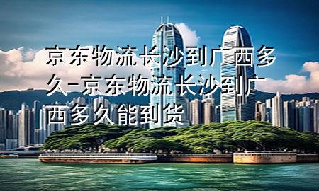 京东物流长沙到广西多久-京东物流长沙到广西多久能到货