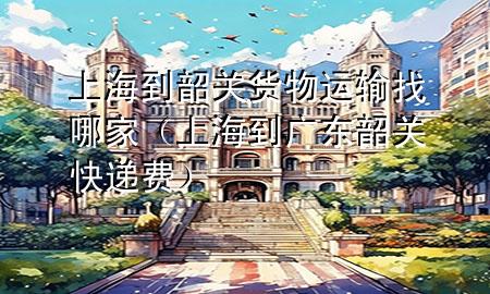 上海到韶关货物运输找哪家(上海到广东韶关快递费)