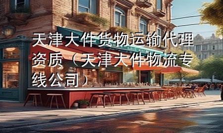 天津大件货物运输代理资质(天津大件物流专线公司)