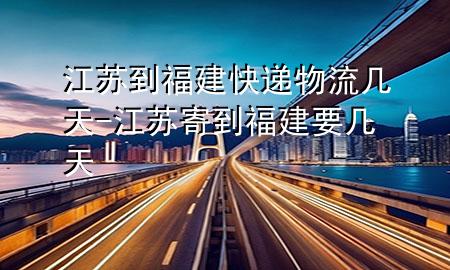 江苏到福建快递物流几天-江苏寄到福建要几天