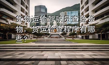 货物运输驾驶员查验货物,货运检查程序有哪些?