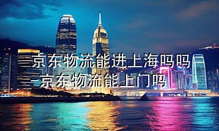 京东物流能进上海吗吗-京东物流能上门吗