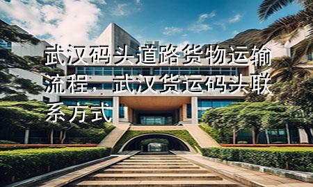 武汉码头道路货物运输流程,武汉货运码头联系方式