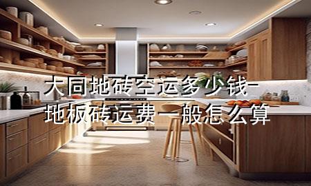 大同地砖空运多少钱-地板砖运费一般怎么算