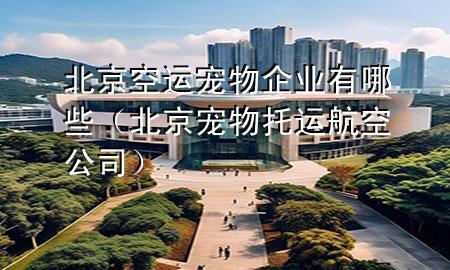 北京空运宠物企业有哪些（北京宠物托运航空公司）