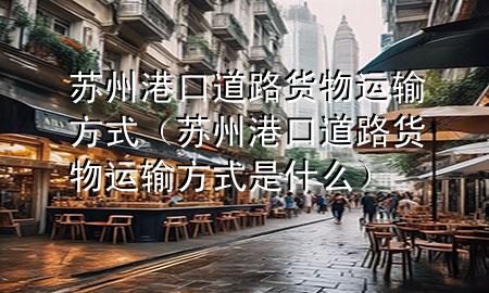 苏州港口道路货物运输方式(苏州港口道路货物运输方式是什么)