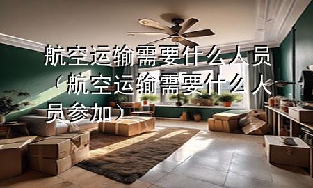 航空运输需要什么人员（航空运输需要什么人员参加）