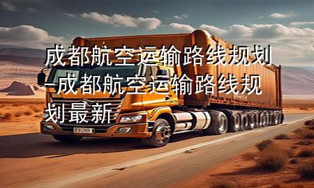 成都航空运输路线规划-成都航空运输路线规划最新