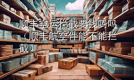 顺丰空运拦截要钱吗吗（顺丰航空件能不能拦截）
