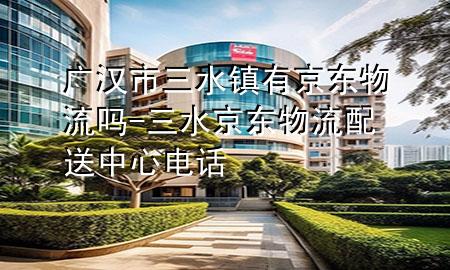 广汉市三水镇有京东物流吗-三水京东物流配送中心电话