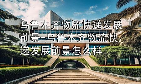 乌鲁木齐物流快递发展前景-乌鲁木齐物流快递发展前景怎么样