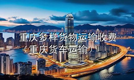 重庆多样货物运输收费(重庆货车运输)