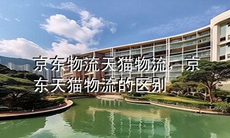 京东物流天猫物流,京东天猫物流的区别