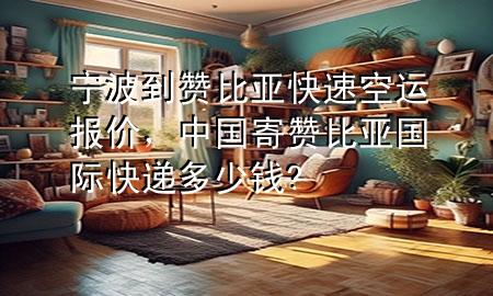宁波到赞比亚快速空运报价，中国寄赞比亚国际快递多少钱?