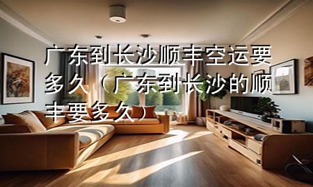 广东到长沙顺丰空运要多久(广东到长沙的顺丰要多久)