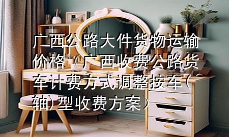 广西公路大件货物运输价格(广西收费公路货车计费方式调整按车(轴)型收费方案)