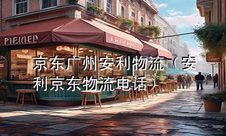 京东广州安利物流(安利京东物流电话)