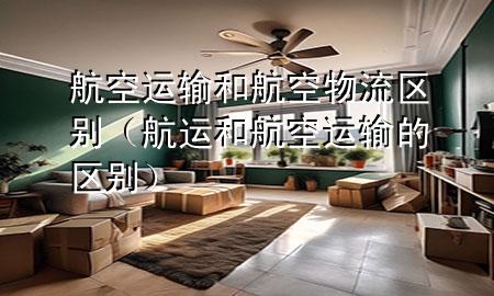 航空运输和航空物流区别(航运和航空运输的区别)