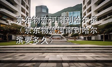 京东物流河南到哈尔滨(京东物流河南到哈尔滨要多久)