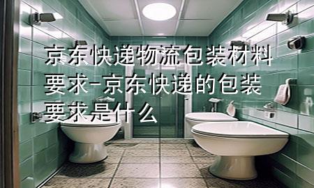 京东快递物流包装材料要求-京东快递的包装要求是什么