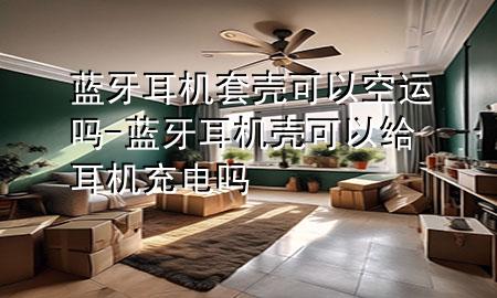蓝牙耳机套壳可以空运吗-蓝牙耳机壳可以给耳机充电吗
