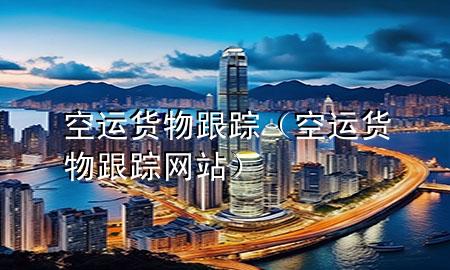 空运货物跟踪(空运货物跟踪网站)