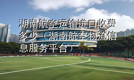 湖南航空运输进口收费多少（湖南航空物流信息服务平台）