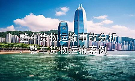 整车货物运输事故分析,整车货物运输案例