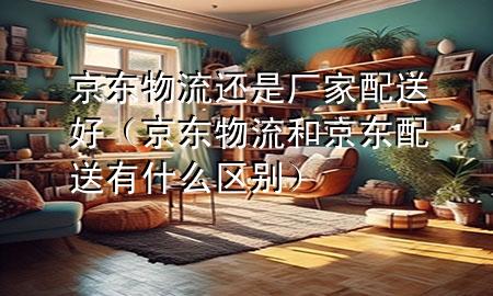 京东物流还是厂家配送好（京东物流和京东配送有什么区别）