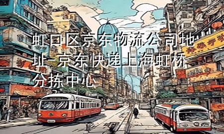 虹口区京东物流公司地址-京东快递上海虹桥分拣中心