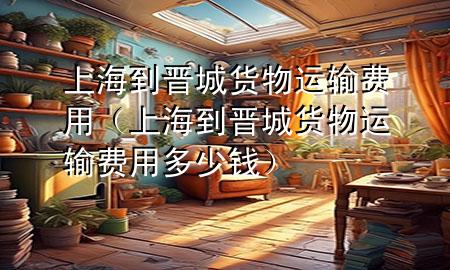 上海到晋城货物运输费用(上海到晋城货物运输费用多少钱)