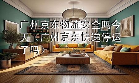广州京东物流安全吗今天(广州京东快递停运了吗)