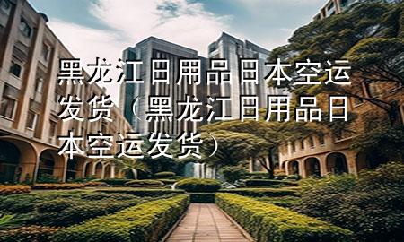 黑龙江日用品日本空运发货（黑龙江日用品日本空运发货）