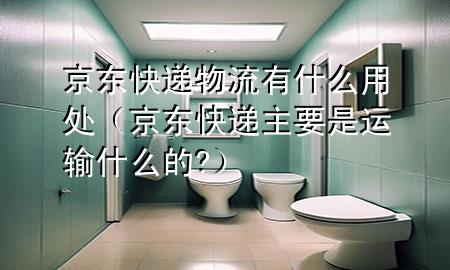 京东快递物流有什么用处（京东快递主要是运输什么的?）