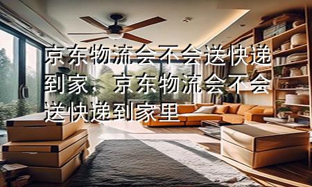 京东物流会不会送快递到家,京东物流会不会送快递到家里