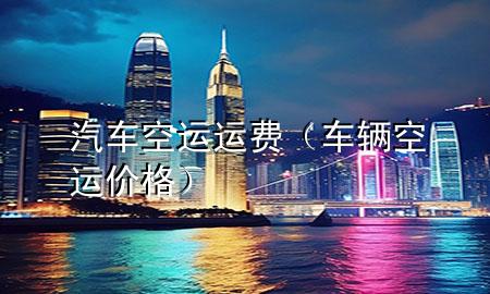 汽车空运运费（车辆空运价格）