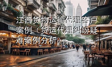 江西货物运输代理客户案例(货运代理纠纷疑难案例分析)