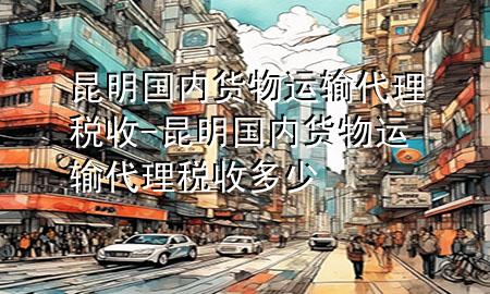 昆明国内货物运输代理税收-昆明国内货物运输代理税收多少